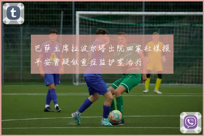 巴萨主席拉波尔塔出院回家社媒报平安曾疑似重症监护室治疗